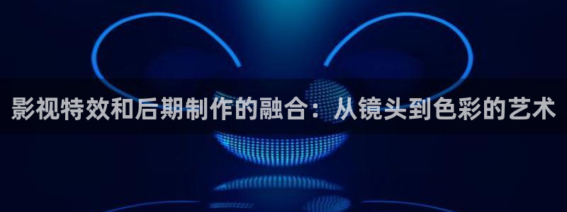 真不卡影院我不卡：影视特效和后期制作的融合：从镜头到色彩的艺术